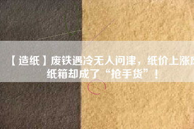 【造紙】廢鐵遇冷無人問津，紙價上漲廢紙箱卻成了“搶手貨”！