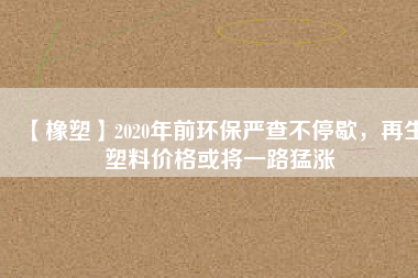 【橡塑】2020年前環(huán)保嚴(yán)查不停歇，再生塑料價(jià)格或?qū)⒁宦访蜐q