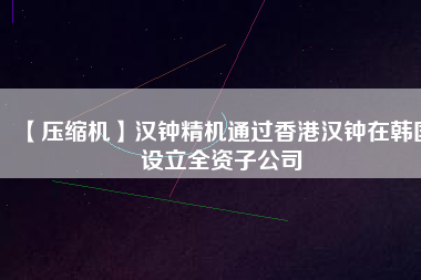 【壓縮機(jī)】漢鐘精機(jī)通過香港漢鐘在韓國設(shè)立全資子公司