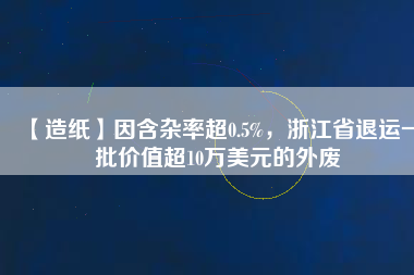 【造紙】因含雜率超0.5%，浙江省退運(yùn)一批價(jià)值超10萬美元的外廢