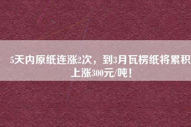 5天內(nèi)原紙連漲2次，到3月瓦楞紙將累積上漲300元/噸！