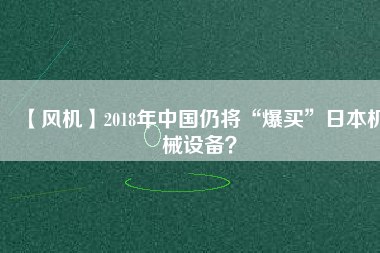 【風(fēng)機(jī)】2018年中國仍將“爆買”日本機(jī)械設(shè)備？