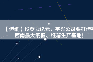 【造紙】投資5.2億元，宇興公司要打造鄂西南最大紙板、紙箱生產(chǎn)基地！