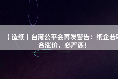 【造紙】臺灣公平會再發(fā)警告：紙企若聯(lián)合漲價(jià)，必嚴(yán)懲！