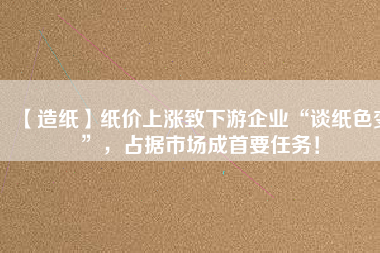 【造紙】紙價上漲致下游企業(yè)“談紙色變”，占據(jù)市場成首要任務！