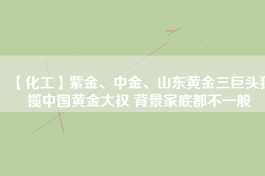 【化工】紫金、中金、山東黃金三巨頭獨(dú)攬中國(guó)黃金大權(quán) 背景家底都不一般