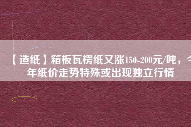 【造紙】箱板瓦楞紙又漲150-200元/噸，今年紙價走勢特殊或出現(xiàn)獨立行情