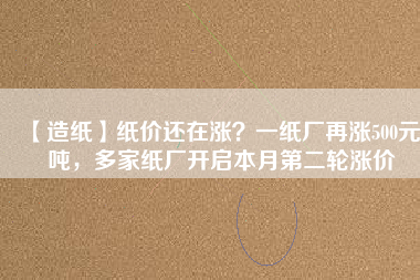 【造紙】紙價還在漲？一紙廠再漲500元/噸，多家紙廠開啟本月第二輪漲價