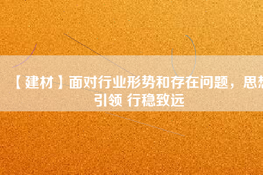 【建材】面對(duì)行業(yè)形勢(shì)和存在問題，思想引領(lǐng) 行穩(wěn)致遠(yuǎn)