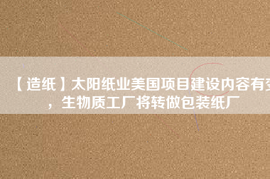 【造紙】太陽(yáng)紙業(yè)美國(guó)項(xiàng)目建設(shè)內(nèi)容有變，生物質(zhì)工廠(chǎng)將轉(zhuǎn)做包裝紙廠(chǎng)