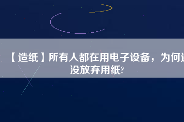【造紙】所有人都在用電子設(shè)備，為何還沒(méi)放棄用紙?