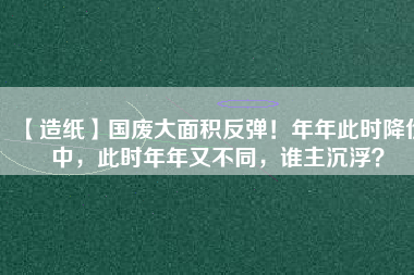 【造紙】國(guó)廢大面積反彈！年年此時(shí)降價(jià)中，此時(shí)年年又不同，誰(shuí)主沉??？