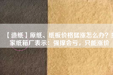 【造紙】原紙、紙板價(jià)格猛漲怎么辦？多家紙箱廠表示：強(qiáng)撐會(huì)虧，只能漲價(jià)