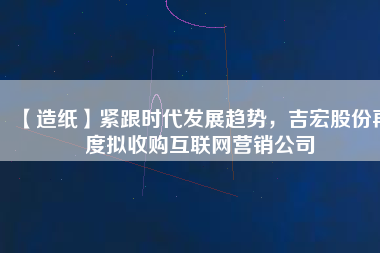 【造紙】緊跟時(shí)代發(fā)展趨勢，吉宏股份再度擬收購互聯(lián)網(wǎng)營銷公司