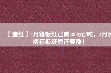 【造紙】2月箱板紙已破4800元/噸，3月瓦楞箱板紙竟還要漲！