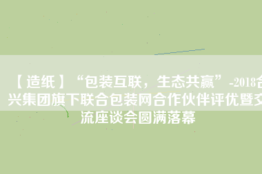 【造紙】“包裝互聯(lián)，生態(tài)共贏”-2018合興集團(tuán)旗下聯(lián)合包裝網(wǎng)合作伙伴評(píng)優(yōu)暨交流座談會(huì)圓滿落幕