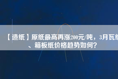 【造紙】原紙最高再漲200元/噸，3月瓦紙、箱板紙價(jià)格趨勢(shì)如何？