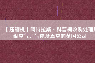 【壓縮機】阿特拉斯·科普柯收購處理壓縮空氣、氣體及真空的英國公司