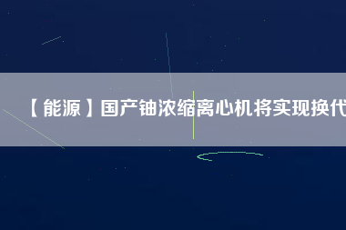 【能源】國產(chǎn)鈾濃縮離心機(jī)將實(shí)現(xiàn)換代