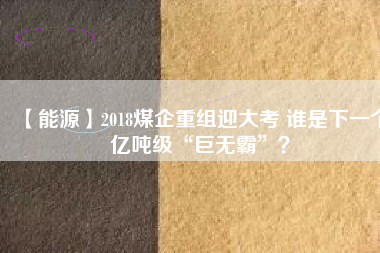 【能源】2018煤企重組迎大考 誰是下一個(gè)億噸級(jí)“巨無霸”？