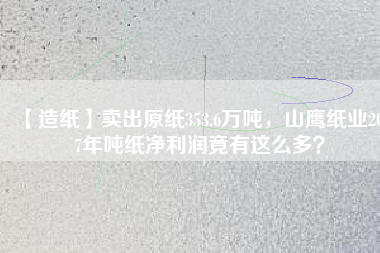 【造紙】賣出原紙353.6萬噸，山鷹紙業(yè)2017年噸紙凈利潤竟有這么多？
