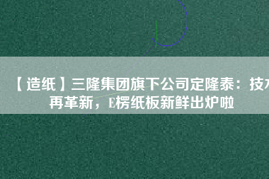 【造紙】三隆集團(tuán)旗下公司定隆泰：技術(shù)再革新，E楞紙板新鮮出爐啦