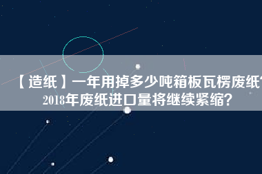 【造紙】一年用掉多少噸箱板瓦楞廢紙？2018年廢紙進口量將繼續(xù)緊縮？