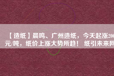 【造紙】晨鳴、廣州造紙，今天起漲200元/噸，紙價上漲大勢所趨！ 紙引未來網(wǎng)