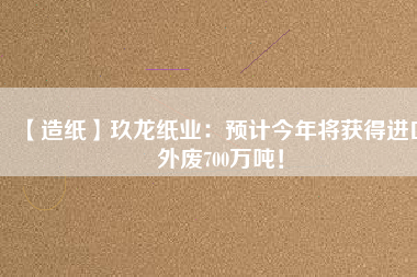 【造紙】玖龍紙業(yè)：預(yù)計(jì)今年將獲得進(jìn)口外廢700萬(wàn)噸！