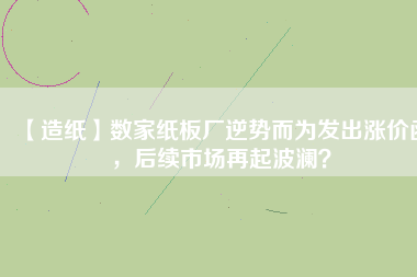 【造紙】數(shù)家紙板廠逆勢而為發(fā)出漲價函，后續(xù)市場再起波瀾？