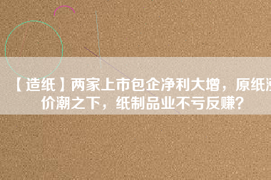 【造紙】兩家上市包企凈利大增，原紙漲價潮之下，紙制品業(yè)不虧反賺？