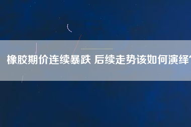 橡膠期價連續(xù)暴跌 后續(xù)走勢該如何演繹？