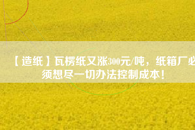 【造紙】瓦楞紙又漲300元/噸，紙箱廠必須想盡一切辦法控制成本！