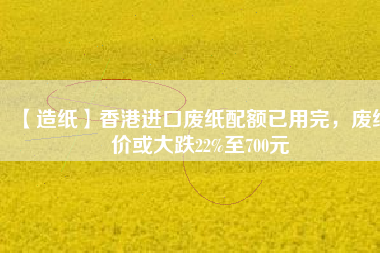 【造紙】香港進(jìn)口廢紙配額已用完，廢紙價或大跌22%至700元