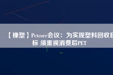 【橡塑】Petcore會議：為實(shí)現(xiàn)塑料回收目標(biāo) 須重視消費(fèi)后PET