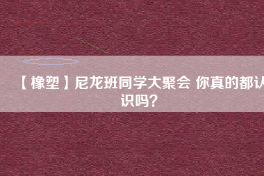 【橡塑】尼龍班同學(xué)大聚會 你真的都認(rèn)識嗎？ 