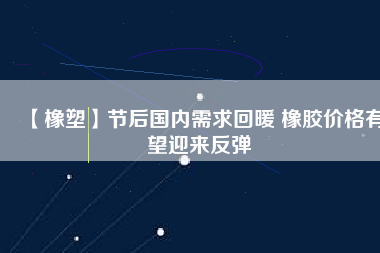 【橡塑】節(jié)后國(guó)內(nèi)需求回暖 橡膠價(jià)格有望迎來反彈