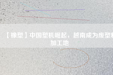 【橡塑】中國(guó)塑機(jī)崛起，越南成為廢塑料加工地