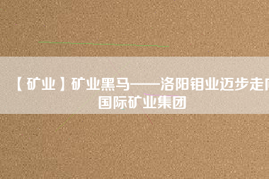 【礦業(yè)】礦業(yè)黑馬——洛陽鉬業(yè)邁步走向國(guó)際礦業(yè)集團(tuán)
