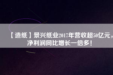 【造紙】景興紙業(yè)2017年?duì)I收超50億元，凈利潤同比增長一倍多！
