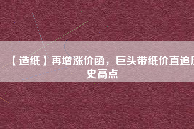 【造紙】再增漲價函，巨頭帶紙價直追歷史高點(diǎn)