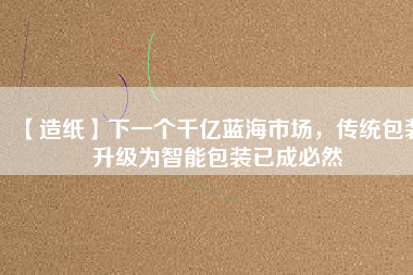 【造紙】下一個(gè)千億藍(lán)海市場(chǎng)，傳統(tǒng)包裝升級(jí)為智能包裝已成必然