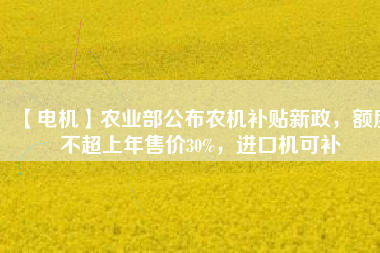 【電機(jī)】農(nóng)業(yè)部公布農(nóng)機(jī)補(bǔ)貼新政，額度不超上年售價(jià)30%，進(jìn)口機(jī)可補(bǔ)
          
